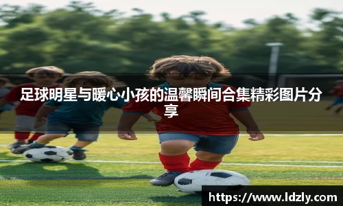 足球明星与暖心小孩的温馨瞬间合集精彩图片分享