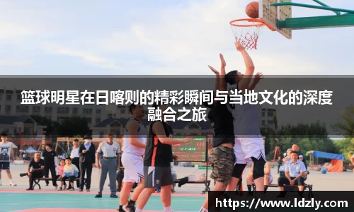 篮球明星在日喀则的精彩瞬间与当地文化的深度融合之旅
